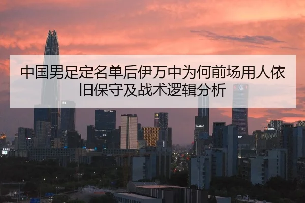 中国男足定名单后伊万中为何前场用人依旧保守及战术逻辑分析